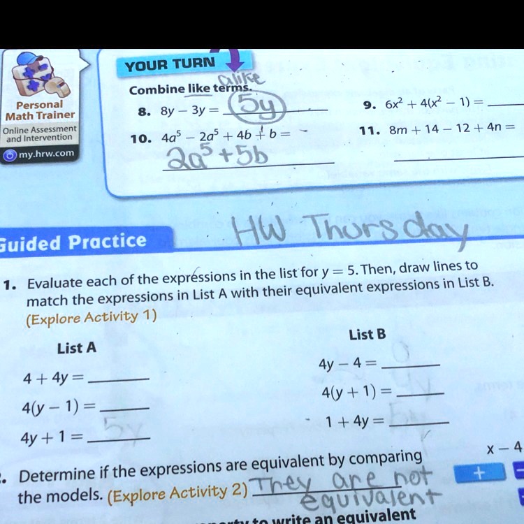 YOUR TURN
alike
Combine like terms.
8. 8y - 3y = 5y
10. 4a^5 - 2a^5 + 4b + b = 2a^5 + 5b
9. 6x^2 + 4(x^2 - 1) =
11. 8m + 14 - 12 + 4n =
Guided Practice
HW Thursday
1. Evaluate each of the expressions in the list for y = 5. Then, draw lines to
match the expressions in List A with their equivalent expressions in List B.
(Explore Activity 1)
List A
4 + 4y =
4(y - 1) =
List B
4y - 4 =
4(y + 1) =
4y + 1 =
1 + 4y =
. Determine if the expressions are equivalent by comparing
the models. (Explore Activity 2) They are not
equivalent
+ x - 4