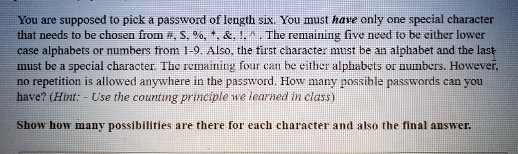 You are supposed to pick a password of length six. You must have only one special character that needs to be chosen from #, , %, *, &, !, ^ . The remaining five need to be either lower case alphabets or numbers from 1-9. Also, the first character must be an alphabet and the last must be a special character. The remaining four can be either alphabets or numbers. However, no repetition is allowed anywhere in the password. How many possible passwords can you have? (Hint: - Use the counting principle we learned in class)

Show how many possibilities are there for each character and also the final answer.