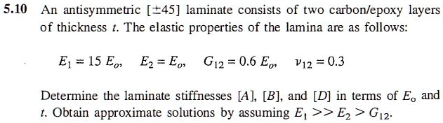 An antisymmetric [±45] laminate consists of two carbon/epoxy layers of thickness t. The elastic properties of the lamina are as follows:

E? = 15 E?, E? = E?, G?? = 0.6 E?, ??? = 0.3

Determine the laminate stiffnesses [A], [B], and [D] in terms of E? and t. Obtain approximate solutions by assuming E? >> E? > G??.