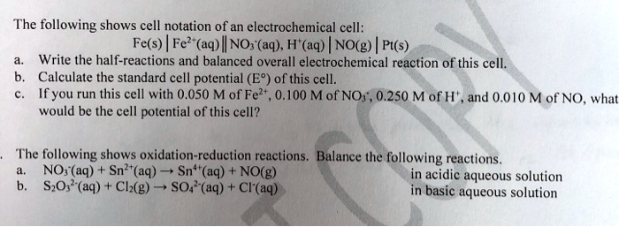 The following shows cell notation of an electrochemical cell:
Fe(s) | Fe2+(aq) || NO3-(aq), H+(aq) | NO(g) | Pt(s)
a. Write the half-reactions and balanced overall electrochemical reaction of this cell.
b. Calculate the standard cell potential (E°) of this cell.
c. If you run this cell with 0.050 M of Fe2+, 0.100 M of NO3-, 0.250 M of H+, and 0.010 M of NO, what would be the cell potential of this cell?

The following shows oxidation-reduction reactions. Balance the following reactions.
a. NO3-(aq) + Sn2+(aq) ? Sn4+(aq) + NO(g) in acidic aqueous solution
b. S2O32-(aq) + Cl2(g) ? SO42-(aq) + Cl-(aq) in basic aqueous solution