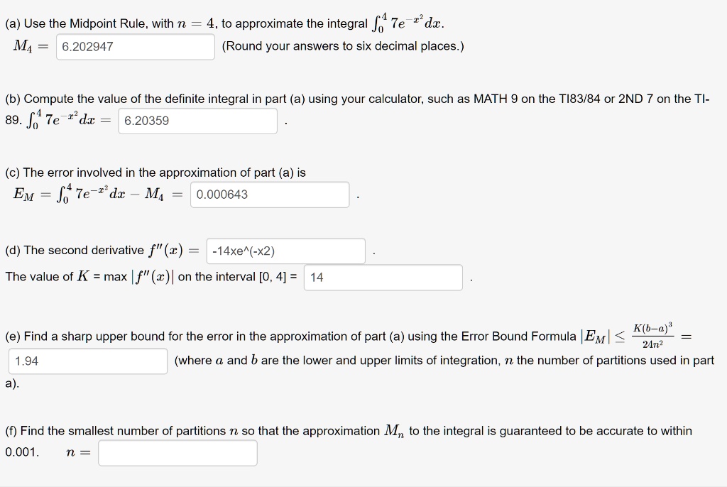 (a) Use the Midpoint Rule, with n = 4, to approximate the integral ??? 7e??² dx.
M? = 6.202947 (Round your answers to six decimal places.)

(b) Compute the value of the definite integral in part (a) using your calculator, such as MATH 9 on the TI83/84 or 2ND 7 on the TI- 89. ??? 7e??² dx = 6.20359 .

(c) The error involved in the approximation of part (a) is
EM = ??? 7e??² dx - M? = 0.000643 .

(d) The second derivative f”(x) = -14xe^(-x2) .
The value of K = max |f”(x)| on the interval [0, 4] = 14 .

(e) Find a sharp upper bound for the error in the approximation of part (a) using the Error Bound Formula |EM| ? K(b-a)³/24n² =
1.94 (where a and b are the lower and upper limits of integration, n the number of partitions used in part a).

(f) Find the smallest number of partitions n so that the approximation Mn to the integral is guaranteed to be accurate to within 0.001. n =