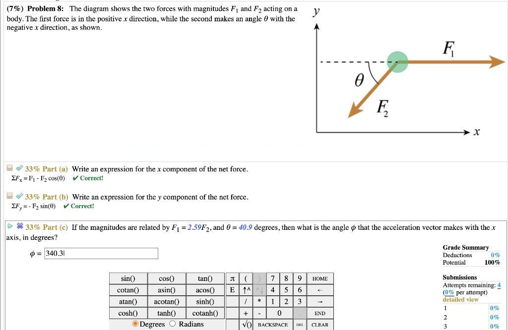 Problem 8: The diagram shows the two forces with magnitudes F1 and F2 acting on a body. The first force is in the positive x direction, while the second makes an angle ? with the negative x direction, as shown.

Part (a) Write an expression for the x component of the net force. 
?Fx = F1 - F2 cos(?)

Part (b) Write an expression for the y component of the net force. 
?Fy = - F2 sin(?)

Part (c) If the magnitudes are related by F1 = 2.59F2, and ? = 40.9 degrees, then what is the angle ? that the acceleration vector makes with the x axis, in degrees?

? = 340.31