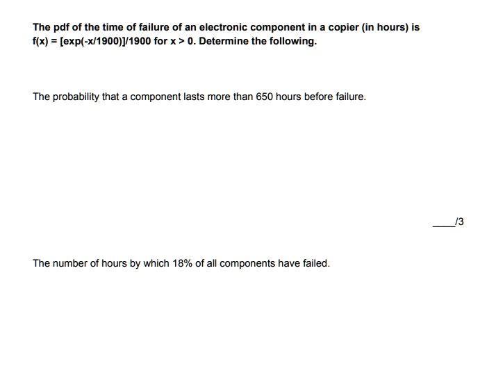 The pdf of the time of failure of an electronic component in a copier (in hours) is f(x) = [exp(-x/1900)]/1900 for x > 0. Determine the following.

The probability that a component lasts more than 650 hours before failure.

The number of hours by which 18% of all components have failed.