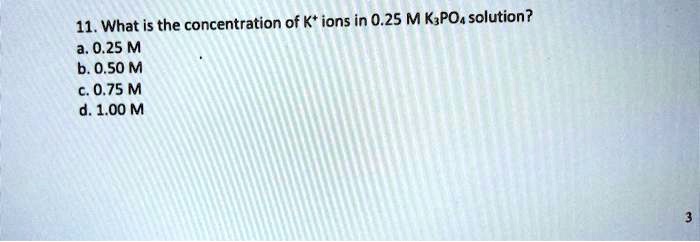 11. What is the concentration of K+ ions in 0.25 M K3PO4 solution?
a. 0.25 M
b. 0.50 M
c. 0.75 M
d. 1.00 M