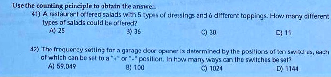 Use the counting principle to obtain the answer.
41) A restaurant offered salads with 5 types of dressings and 6 different toppings. How many different types of salads could be offered?
A) 25
B) 36
C) 30
D) 11

42) The frequency setting for a garage door opener is determined by the positions of ten switches, each of which can be set to a "+" or "-" position. In how many ways can the switches be set?
A) 59,049
B) 100
C) 1024
D) 1144