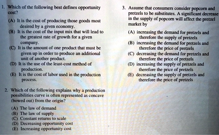 1. Which of the following best defines opportunity
cost?
(A) It is the cost of producing those goods most
desired by a given economy.
(B) It is the cost of the input mix that will lead to
the greatest rate of growth for a given
company.
(C) It is the amount of one product that must be
given up in order to produce an additional
unit of another product.
(D) It is the use of the least-cost method of
production.
(E) It is the cost of labor used in the production
process.
2. Which of the following explains why a production
possibilities curve is often represented as concave
(bowed out) from the origin?
(A) The law of demand
(B) The law of supply
(C) Constant returns to scale
(D) Decreasing opportunity cost
(E) Increasing opportunity cost
3. Assume that consumers consider popcorn and
pretzels to be substitutes. A significant decrease
in the supply of popcorn will affect the pretzel
market by
(A) increasing the demand for pretzels and
therefore the supply of pretzels
(B) increasing the demand for pretzels and
therefore the price of pretzels
(C) decreasing the demand for pretzels and
therefore the price of pretzels
(D) increasing the supply of pretzels and
therefore the price of pretzels
(E) decreasing the supply of pretzels and
therefore the price of pretzels