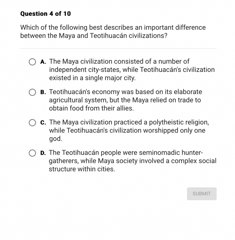 Which of the following best describes an important difference
between the Maya and Teotihuacán civilizations?

A. The Maya civilization consisted of a number of independent city-states, while Teotihuacán's civilization existed in a single major city.

B. Teotihuacán's economy was based on its elaborate agricultural system, but the Maya relied on trade to obtain food from their allies.

C. The Maya civilization practiced a polytheistic religion, while Teotihuacán's civilization worshipped only one god.

D. The Teotihuacán people were seminomadic hunter-gatherers, while Maya society involved a complex social structure within cities.
