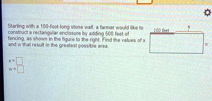 Starting with a 100-foot-long stone wall, a farmer would like to construct a rectangular enclosure by adding 500 feet of fencing, as shown in the figure to the right. Find the values of x and w that result in the greatest possible area.

100 feet
x
w
x =
w =