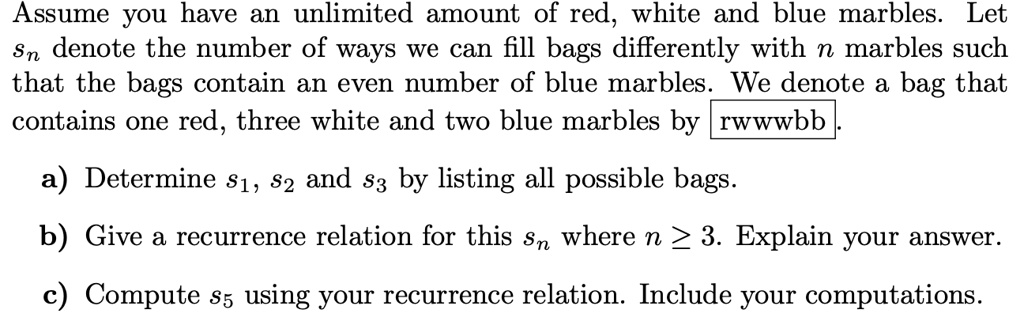 Assume you have an unlimited amount of red, white and blue marbles. Let sn denote the number of ways we can fill bags differently with n marbles such that the bags contain an even number of blue marbles. We denote a bag that contains one red, three white and two blue marbles by rwwwbb .

a) Determine s1, s2 and s3 by listing all possible bags.

b) Give a recurrence relation for this sn where n ge 3. Explain your answer.

c) Compute s5 using your recurrence relation. Include your computations.