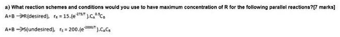a) What reaction schemes and conditions would you use to have maximum concentration of R for the following parallel reactions?
A+B ? R(desired), rR = 15.(e^-273/T).CA^0.5 CB
A+B ? S(undesired), rS = 200.(e^-2000/T).CA CB