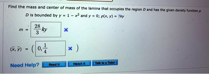 Find the mass and center of mass of the lamina that occupies the region D and has the given density function ?. D is bounded by y = 1 - x^2 and y = 0; ?(x,y) = 7k y

m = frac283k

( x?, ? ) = ( 0, 	frac14 )