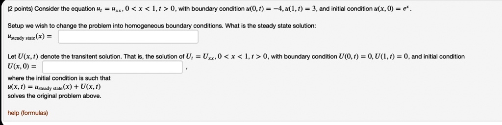 Consider the equation ut = uxx, 0 < x < 1, t > 0, with boundary condition u(0, t) = -4, u(1, t) = 3, and initial condition u(x, 0) = e^x.
Setup we wish to change the problem into homogeneous boundary conditions. What is the steady state solution:
usteady state(x) =
Let U(x, t) denote the transient solution. That is, the solution of Ut = Uxx, 0 < x < 1, t > 0, with boundary condition U(0, t) = 0, U(1, t) = 0, and initial condition
U(x, 0) =
where the initial condition is such that
u(x, t) = usteady state(x) + U(x, t)
solves the original problem above.