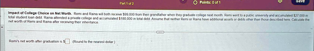 Impact of College Choice on Net Worth. Remi and Raina will both receive 99,000 from their grandfather when they graduate college next month. Remi went to a public university and accumulated27,000 in total student loan debt. Raina attended a private college and accumulated 180,000 in total debt. Assume that neither Remi or Raina have additional assets or debts other than those described here. Calculate the net worth of Remi and Raina after receiving their inheritance.

Remi's net worth after graduation is (Round to the nearest dollar)