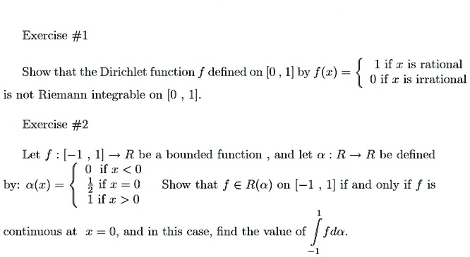 Show that the Dirichlet function f defined on [0, 1] by f(x) =  1 if x is rational
0 if x is irrational
is not Riemann integrable on [0, 1].

Let f : [?1 , 1] ? R be a bounded function , and let ? : R ? R be defined
by: ?(x) =  0 if x < 0
1/2 if x = 0
1 if x > 0
Show that f ? R(?) on [?1 , 1] if and only if f is
continuous at x = 0, and in this case, find the value of ?-1^1 f d?.