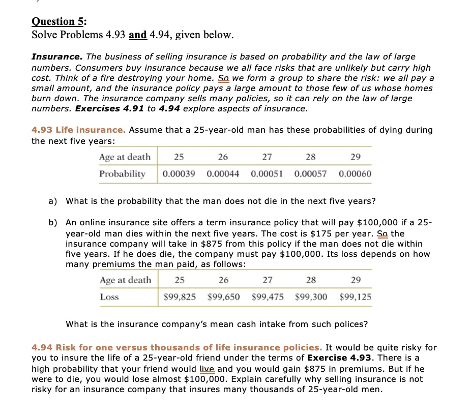 Question 5:
Solve Problems 4.93 and 4.94, given below.

Insurance. The business of selling insurance is based on probability and the law of large numbers. Consumers buy insurance because we all face risks that are unlikely but carry high cost. Think of a fire destroying your home. So we form a group to share the risk: we all pay a small amount, and the insurance policy pays a large amount to those few of us whose homes burn down. The insurance company sells many policies, so it can rely on the law of large numbers. Exercises 4.91 to 4.94 explore aspects of insurance.

4.93 Life insurance. Assume that a 25-year-old man has these probabilities of dying during the next five years:

Age at death | 25 | 26 | 27 | 28 | 29
Probability | 0.00039 | 0.00044 | 0.00051 | 0.00057 | 0.00060

a) What is the probability that the man does not die in the next five years?

b) An online insurance site offers a term insurance policy that will pay 100,000 if a 25-year-old man dies within the next five years. The cost is175 per year. So the insurance company will take in 875 from this policy if the man does not die within five years. If he does die, the company must pay100,000. Its loss depends on how many premiums the man paid, as follows:

Age at death | 25 | 26 | 27 | 28 | 29
Loss | 99,825 |99,650 | 99,475 |99,300 | 99,125

What is the insurance company's mean cash intake from such polices?

4.94 Risk for one versus thousands of life insurance policies. It would be quite risky for you to insure the life of a 25-year-old friend under the terms of Exercise 4.93. There is a high probability that your friend would live and you would gain875 in premiums. But if he were to die, you would lose almost 100,000. Explain carefully why selling insurance is not risky for an insurance company that insures many thousands of 25-year-old men.