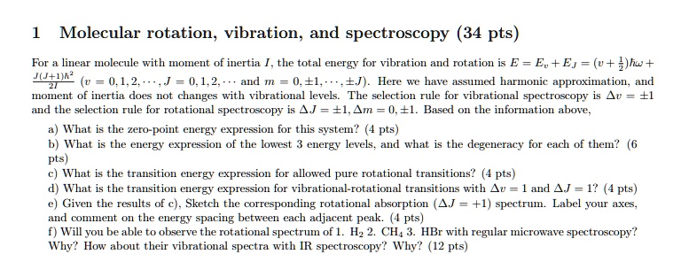 1 Molecular rotation, vibration, and spectroscopy (34 pts)
For a linear molecule with moment of inertia I, the total energy for vibration and rotation is E = Ev + EJ = (v + 1/2)?? + J(J+1)?²/2I (v = 0, 1, 2, ..., J = 0, 1, 2, ... and m = 0, ±1, ..., ±J). Here we have assumed harmonic approximation, and moment of inertia does not changes with vibrational levels. The selection rule for vibrational spectroscopy is ?v = ±1 and the selection rule for rotational spectroscopy is ?J = ±1, ?m = 0, ±1. Based on the information above,
a) What is the zero-point energy expression for this system? (4 pts)
b) What is the energy expression of the lowest 3 energy levels, and what is the degeneracy for each of them? (6 pts)
c) What is the transition energy expression for allowed pure rotational transitions? (4 pts)
d) What is the transition energy expression for vibrational-rotational transitions with ?v = 1 and ?J = 1? (4 pts)
e) Given the results of c), Sketch the corresponding rotational absorption (?J = +1) spectrum. Label your axes, and comment on the energy spacing between each adjacent peak. (4 pts)
f) Will you be able to observe the rotational spectrum of 1. H? 2. CH? 3. HBr with regular microwave spectroscopy? Why? How about their vibrational spectra with IR spectroscopy? Why? (12 pts)