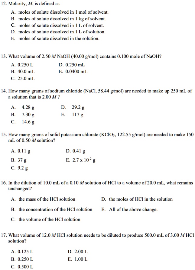 12. Molarity, M, is defined as
A. moles of solute dissolved in 1 mol of solvent.
B. moles of solute dissolved in 1 kg of solvent.
C. moles of solute dissolved in 1 L of solvent.
D. moles of solute dissolved in 1 L of solution.
E. moles of solute dissolved in the solution.

13. What volume of 2.50 M NaOH (40.00 g/mol) contains 0.100 mole of NaOH?
A. 0.250 L D. 0.250 mL
B. 40.0 mL E. 0.0400 mL
C. 25.0 mL

14. How many grams of sodium chloride (NaCl, 58.44 g/mol) are needed to make up 250 mL of
a solution that is 2.00 M ?
A. 4.28 g D. 29.2 g
B. 7.30 g E. 117 g
C. 14.6 g

15. How many grams of solid potassium chlorate (KClO3, 122.55 g/mol) are needed to make 150
mL of 0.50 M solution?
A. 0.11 g D. 0.41 g
B. 37 g E. 2.7 x 10^-2 g
C. 9.2 g

16. In the dilution of 10.0 mL of a 0.10 M solution of HCl to a volume of 20.0 mL, what remains
unchanged?
A. the mass of the HCl solution D. the moles of HCl in the solution
B. the concentration of the HCl solution E. All of the above change.
C. the volume of the HCl solution

17. What volume of 12.0 M HCl solution needs to be diluted to produce 500.0 mL of 3.00 M HCl
solution?
A. 0.125 L D. 2.00 L
B. 0.250 L E. 1.00 L
C. 0.500 L