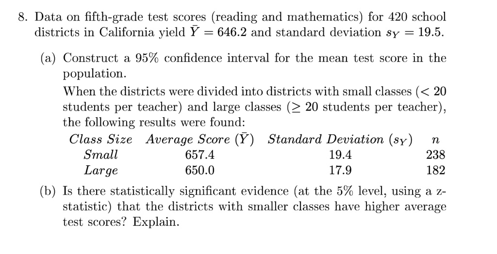 8. Data on fifth-grade test scores (reading and mathematics) for 420 school
districts in California yield Ÿ = 646.2 and standard deviation s? = 19.5.
(a) Construct a 95% confidence interval for the mean test score in the
population.
When the districts were divided into districts with small classes (< 20
students per teacher) and large classes (? 20 students per teacher),
the following results were found:
Class Size Average Score (Ÿ) Standard Deviation (s?) n
Small 657.4 19.4 238
Large 650.0 17.9 182
(b) Is there statistically significant evidence (at the 5% level, using a z-
statistic) that the districts with smaller classes have higher average
test scores? Explain.