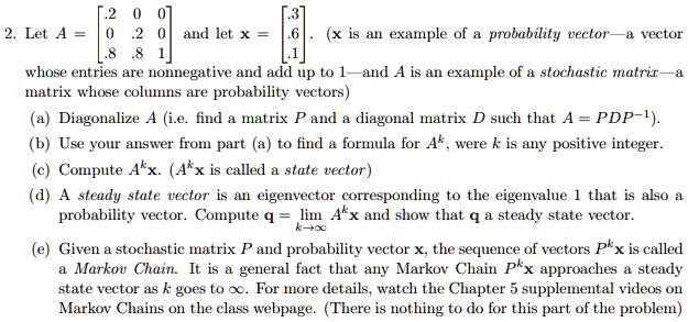 2. Let A = eginbmatrix .2     0     0  0     .2     0  .8     .8     1 endbmatrix and let x = eginbmatrix .3  .6  .1 endbmatrix. (x is an example of a probability vector—a vector whose entries are nonnegative and add up to 1—and A is an example of a stochastic matrix—a matrix whose columns are probability vectors)
(a) Diagonalize A (i.e. find a matrix P and a diagonal matrix D such that A = PDP^-1).
(b) Use your answer from part (a) to find a formula for A^k, where k is any positive integer.
(c) Compute A^kx. (A^kx is called a state vector)
(d) A steady state vector is an eigenvector corresponding to the eigenvalue 1 that is also a probability vector. Compute q = limk 	o infty A^kx and show that q a steady state vector.
(e) Given a stochastic matrix P and probability vector x, the sequence of vectors P^kx is called a Markov Chain. It is a general fact that any Markov Chain P^kx approaches a steady state vector as k goes to infty. For more details, watch the Chapter 5 supplemental videos on Markov Chains on the class webpage. (There is nothing to do for this part of the problem)