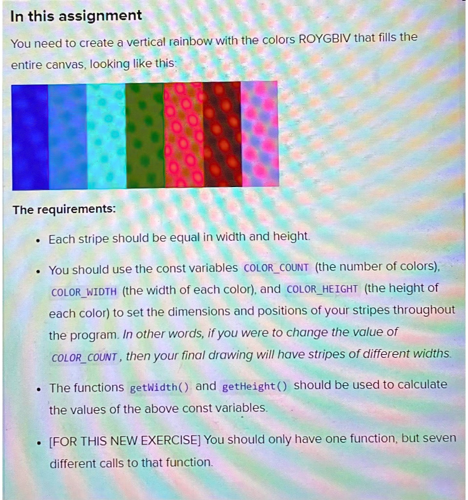 In this assignment
You need to create a vertical rainbow with the colors ROYGBIV that fills the
entire canvas, looking like this:
The requirements:
• Each stripe should be equal in width and height.
• You should use the const variables COLORCOUNT (the number of colors),
COLORWIDTH (the width of each color), and COLORHEIGHT (the height of
each color) to set the dimensions and positions of your stripes throughout
the program. In other words, if you were to change the value of
COLORCOUNT, then your final drawing will have stripes of different widths.
• The functions getWidth() and getHeight() should be used to calculate
the values of the above const variables.
• [FOR THIS NEW EXERCISE] You should only have one function, but seven
different calls to that function.