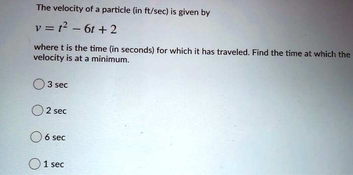 The velocity of a particle (in ft/sec) is given by
v = t^2 - 6t + 2
where t is the time (in seconds) for which it has traveled. Find the time at which the velocity is at a minimum.
3 sec
2 sec
6 sec
1 sec