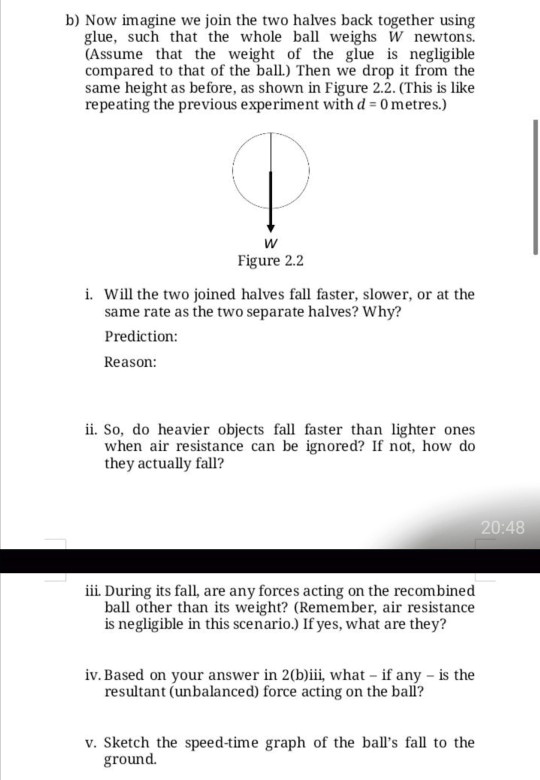 b) Now imagine we join the two halves back together using glue, such that the whole ball weighs W newtons. (Assume that the weight of the glue is negligible compared to that of the ball.) Then we drop it from the same height as before, as shown in Figure 2.2. (This is like repeating the previous experiment with d = 0 metres.)

W
Figure 2.2

i. Will the two joined halves fall faster, slower, or at the same rate as the two separate halves? Why?

Prediction:

Reason:

ii. So, do heavier objects fall faster than lighter ones when air resistance can be ignored? If not, how do they actually fall?

iii. During its fall, are any forces acting on the recombined ball other than its weight? (Remember, air resistance is negligible in this scenario.) If yes, what are they?

iv. Based on your answer in 2(b)iii, what – if any – is the resultant (unbalanced) force acting on the ball?

v. Sketch the speed-time graph of the ball's fall to the ground.