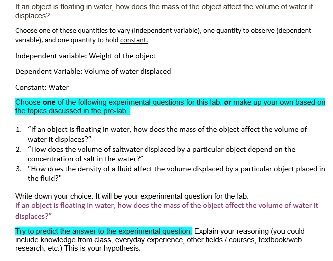 If an object is floating in water, how does the mass of the object affect the volume of water it
displaces?

Choose one of these quantities to vary (independent variable), one quantity to observe (dependent
variable), and one quantity to hold constant.

Independent variable: Weight of the object

Dependent Variable: Volume of water displaced

Constant: Water

Choose one of the following experimental questions for this lab, or make up your own based on
the topics discussed in the pre-lab.

1. "If an object is floating in water, how does the mass of the object affect the volume of
water it displaces?"
2. "How does the volume of saltwater displaced by a particular object depend on the
concentration of salt in the water?"
3. "How does the density of a fluid affect the volume displaced by a particular object placed in
the fluid?"

Write down your choice. It will be your experimental question for the lab.
If an object is floating in water, how does the mass of the object affect the volume of water it
displaces?"

Try to predict the answer to the experimental question. Explain your reasoning (you could
include knowledge from class, everyday experience, other fields / courses, textbook/web
research, etc.) This is your hypothesis.