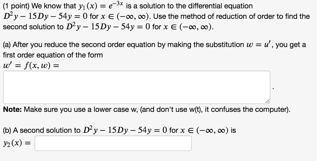 We know that y?(x) = e?³? is a solution to the differential equation D²y - 15Dy - 54y = 0 for x ? (-?, ?). Use the method of reduction of order to find the second solution to D²y - 15Dy - 54y = 0 for x ? (-?, ?).

(a) After you reduce the second order equation by making the substitution w = u', you get a first order equation of the form
w' = f(x, w) = 
Note: Make sure you use a lower case w, (and don't use w(t), it confuses the computer).

(b) A second solution to D²y - 15Dy - 54y = 0 for x ? (-?, ?) is
y?(x) =