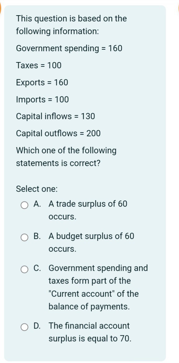 This question is based on the following information:

Government spending = 160
Taxes = 100
Exports = 160
Imports = 100
Capital inflows = 130
Capital outflows = 200

Which one of the following statements is correct?

Select one:
A. A trade surplus of 60 occurs.
B. A budget surplus of 60 occurs.
C. Government spending and taxes form part of the "Current account" of the balance of payments.
D. The financial account surplus is equal to 70.