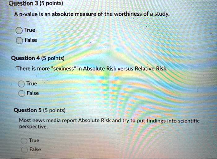 Question 3 (5 points)
A p-value is an absolute measure of the worthiness of a study.
True
False
Question 4 (5 points)
There is more "sexiness" in Absolute Risk versus Relative Risk.
True
False
Question 5 (5 points)
Most news media report Absolute Risk and try to put findings into scientific
perspective.
True
False