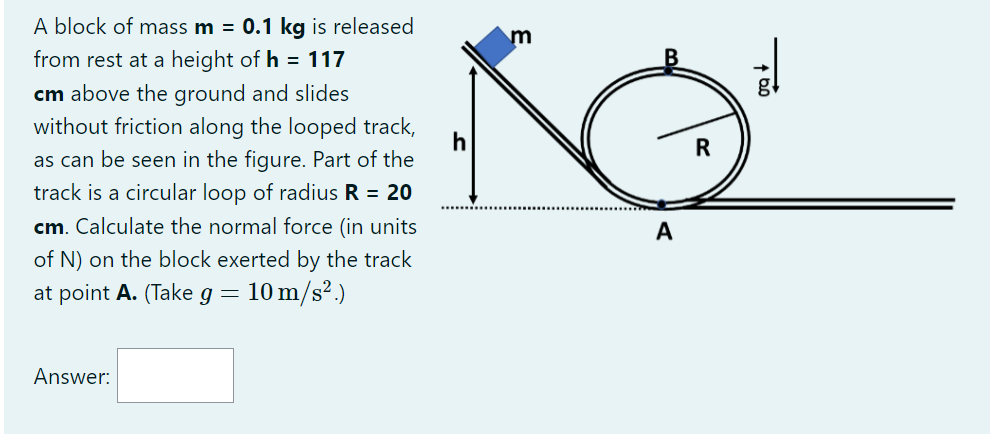 A block of mass m = 0.1 kg is released from rest at a height of h = 117 cm above the ground and slides without friction along the looped track, as can be seen in the figure. Part of the track is a circular loop of radius R = 20 cm. Calculate the normal force (in units of N) on the block exerted by the track at point A. (Take g = 10 m/s^2.)
Answer: