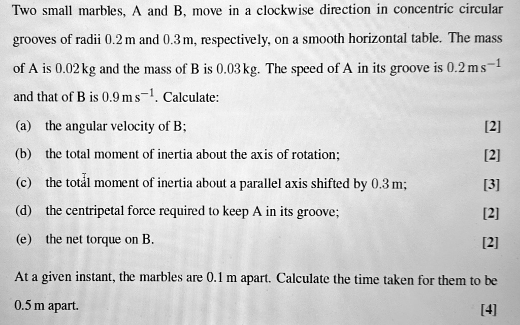 Two small marbles, A and B, move in a clockwise direction in concentric circular grooves of radii 0.2 m and 0.3 m, respectively, on a smooth horizontal table. The mass of A is 0.02 kg and the mass of B is 0.03kg. The speed of A in its groove is 0.2 ms^-1 and that of B is 0.9 ms^-1. Calculate:
(a) the angular velocity of B;
[2]
(b) the total moment of inertia about the axis of rotation;
[2]
(c) the total moment of inertia about a parallel axis shifted by 0.3 m;
[3]
(d) the centripetal force required to keep A in its groove;
[2]
(e) the net torque on B.
[2]
At a given instant, the marbles are 0.1 m apart. Calculate the time taken for them to be 0.5 m apart.
[4]