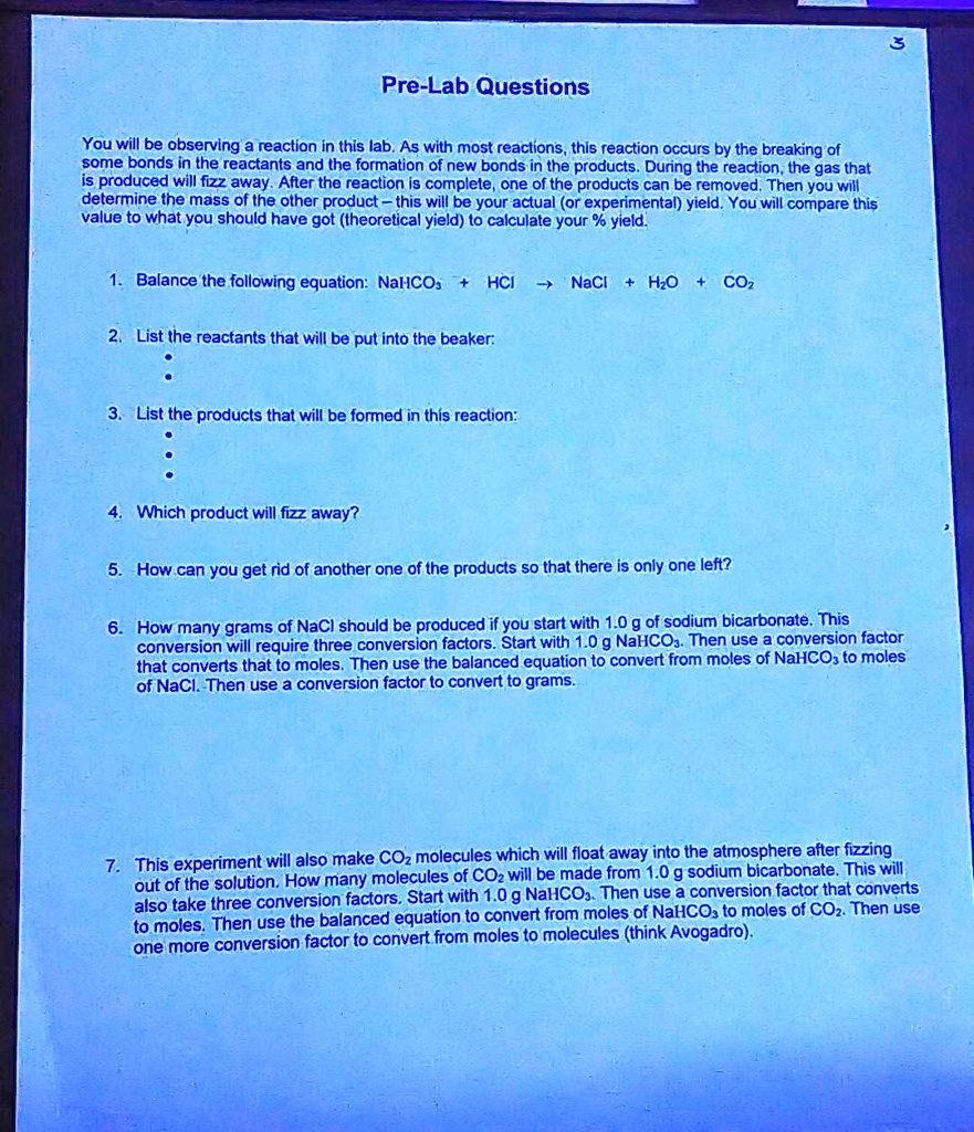 Pre-Lab Questions

You will be observing a reaction in this lab. As with most reactions, this reaction occurs by the breaking of some bonds in the reactants and the formation of new bonds in the products. During the reaction, the gas that is produced will fizz away. After the reaction is complete, one of the products can be removed. Then you will determine the mass of the other product - this will be your actual (or experimental) yield. You will compare this value to what you should have got (theoretical yield) to calculate your % yield.

1. Balance the following equation: NaHCO3 + HCl -> NaCl + H2O + CO2

2. List the reactants that will be put into the beaker:

3. List the products that will be formed in this reaction:

4. Which product will fizz away?

5. How can you get rid of another one of the products so that there is only one left?

6. How many grams of NaCl should be produced if you start with 1.0 g of sodium bicarbonate. This conversion will require three conversion factors. Start with 1.0 g NaHCO3. Then use a conversion factor that converts that to moles. Then use the balanced equation to convert from moles of NaHCO3 to moles of NaCl. Then use a conversion factor to convert to grams.

7. This experiment will also make CO2 molecules which will float away into the atmosphere after fizzing out of the solution. How many molecules of CO2 will be made from 1.0 g of sodium bicarbonate. This will also take three conversion factors. Start with 1.0 g NaHCO3. Then use a conversion factor that converts to moles. Then use the balanced equation to convert from moles of NaHCO3 to moles of CO2. Then use one more conversion factor to convert from moles to molecules (think Avogadro).