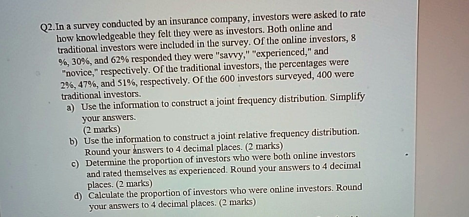 Q2. In a survey conducted by an insurance company, investors were asked to rate how knowledgeable they felt they were as investors. Both online and traditional investors were included in the survey. Of the online investors, 8 %, 30%, and 62% responded they were \"savvy,\" \"experienced,\" and \"novice,\" respectively. Of the traditional investors, the percentages were 2%, 47%, and 51%, respectively. Of the 600 investors surveyed, 400 were traditional investors.
a) Use the information to construct a joint frequency distribution. Simplify your answers.
(2 marks)
b) Use the information to construct a joint relative frequency distribution. Round your answers to 4 decimal places. (2 marks)
c) Determine the proportion of investors who were both online investors and rated themselves as experienced. Round your answers to 4 decimal places. (2 marks)
d) Calculate the proportion of investors who were online investors. Round your answers to 4 decimal places. (2 marks)