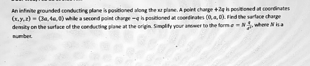 An infinite grounded conducting plane is positioned along the xz plane. A point charge +2q is positioned at coordinates (x, y, z) = (3a, 4a, 0) while a second point charge -q is positioned at coordinates (0, a, 0). Find the surface charge density on the surface of the conducting plane at the origin. Simplify your answer to the form σ = (Nq)/(a^2), where N is a number.