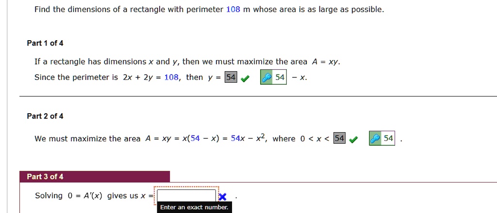 Find the dimensions of a rectangle with perimeter 108 m whose area is as large as possible.
Part 1 of 4
If a rectangle has dimensions x and y, then we must maximize the area A = xy.
Since the perimeter is 2x + 2y = 108, then y = 54 - x.
Part 2 of 4
We must maximize the area A = xy = x(54 - x) = 54x - x^2, where 0 < x < 54.
Part 3 of 4
Solving 0 = A'(x) gives us x =