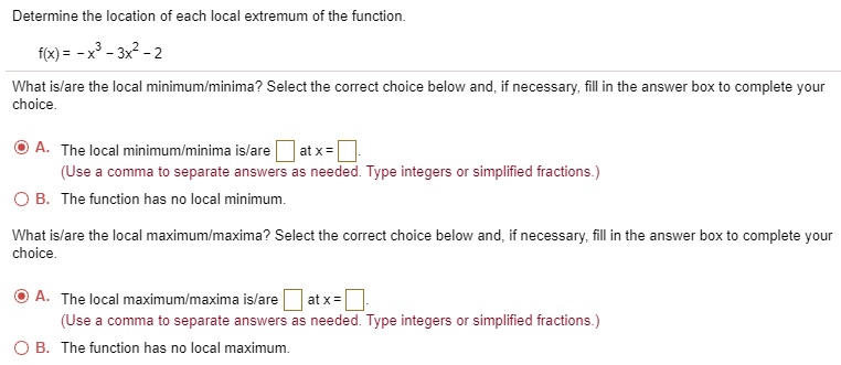 Determine the location of each local extremum of the function.
f(x) = -x^3 - 3x^2 - 2
What is/are the local minimum/minima? Select the correct choice below and, if necessary, fill in the answer box to complete your choice.
A. The local minimum/minima is/are at x = .
(Use a comma to separate answers as needed. Type integers or simplified fractions.)
B. The function has no local minimum.
What is/are the local maximum/maxima? Select the correct choice below and, if necessary, fill in the answer box to complete your choice.
A. The local maximum/maxima is/are at x = .
(Use a comma to separate answers as needed. Type integers or simplified fractions.)
B. The function has no local maximum.
