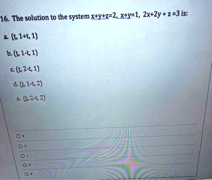 16. The solution to the system x+y+z=2, x+y=1, 2x+2y + z =3 is:
a. (t, 1+t, 1)
b. (t, 1-t, 1)
c. (t, 2-t, 1)
d. (t, 1-t, 2)
e. (t, 2-t, 2)