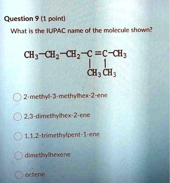 What is the IUPAC name of the molecule shown?
CH3—CH2—CH2—C=C—CH3
|
CH3
|
CH3
2-methyl-3-methylhex-2-ene
2,3-dimethylhex-2-ene
1,1,2-trimethylpent-1-ene
dimethylhexene
octene