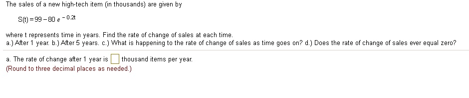 The sales of a new high-tech item (in thousands) are given by
S(t) = 99 - 80 e^-0.2t
where t represents time in years. Find the rate of change of sales at each time.
a.) After 1 year. b.) After 5 years. c.) What is happening to the rate of change of sales as time goes on? d.) Does the rate of change of sales ever equal zero?
a. The rate of change after 1 year is thousand items per year.
(Round to three decimal places as needed.)
