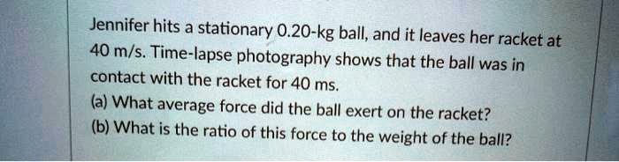 Jennifer hits a stationary 0.20-kg ball, and it leaves her racket at 40 m/s. Time-lapse photography shows that the ball was in contact with the racket for 40 ms. (a) What average force did the ball exert on the racket? (b) What is the ratio of this force to the weight of the ball?