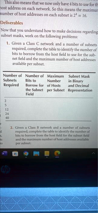 This also means that we now only have 4 bits to use for the host address on each network. So this means the maximum number of host addresses on each subnet is 2^4 = 16.

Deliverables
Now that you understand how to make decisions regarding subnet masks, work on the following problems:

1. Given a Class C network and a number of subnets required, complete the table to identify the number of bits to borrow from the host field to use for the subnet field and the maximum number of host addresses available per subnet.

Number of Subnets Required | Number of Bits to Borrow for the Subnet Field | Maximum Number of Hosts per Subnet | Subnet Mask in Binary and Decimal Representation
2 | | | 
5 | | | 
12 | | | 
24 | | | 
40 | | | 

2. Given a Class B network and a number of subnets required, complete the table to identify the number of bits to borrow from the host field for the subnet field and the maximum number of host addresses available per subnet.