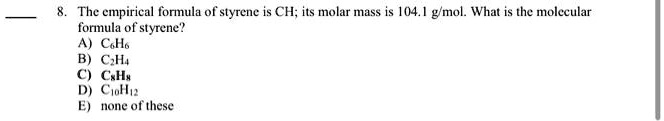 8. The empirical formula of styrene is CH; its molar mass is 104.1 g/mol. What is the molecular formula of styrene?
A) C6H6
B) C2H4
C) C8H8
D) C10H12
E) none of these