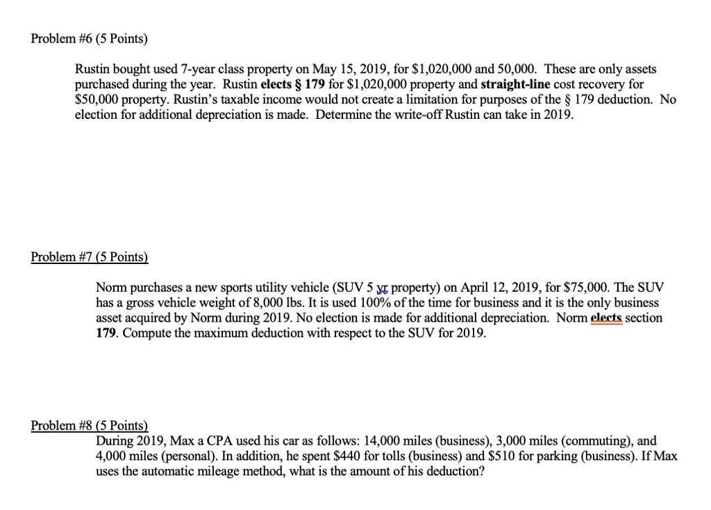 Problem #6 (5 Points)
Rustin bought used 7-year class property on May 15, 2019, for 1,020,000 and 50,000. These are only assets
purchased during the year. Rustin elects § 179 for1,020,000 property and straight-line cost recovery for
50,000 property. Rustin's taxable income would not create a limitation for purposes of the § 179 deduction. No
election for additional depreciation is made. Determine the write-off Rustin can take in 2019.
Problem #7 (5 Points)
Norm purchases a new sports utility vehicle (SUV 5 yr property) on April 12, 2019, for75,000. The SUV
has a gross vehicle weight of 8,000 lbs. It is used 100% of the time for business and it is the only business
asset acquired by Norm during 2019. No election is made for additional depreciation. Norm elects section
179. Compute the maximum deduction with respect to the SUV for 2019.
Problem #8 (5 Points)
During 2019, Max a CPA used his car as follows: 14,000 miles (business), 3,000 miles (commuting), and
4,000 miles (personal). In addition, he spent 440 for tolls (business) and510 for parking (business). If Max
uses the automatic mileage method, what is the amount of his deduction?