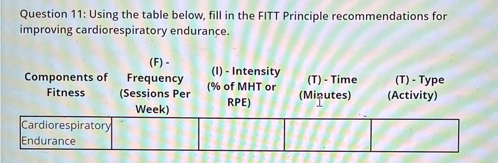 Question 11: Using the table below, fill in the FITT Principle recommendations for
improving cardiorespiratory endurance.
(F) -
Components of
Fitness
Cardiorespiratory
Endurance
Frequency
(Sessions Per
Week)
(I) - Intensity
(% of MHT or
RPE)
(T) - Time
(Minutes)
(T) - Type
(Activity)