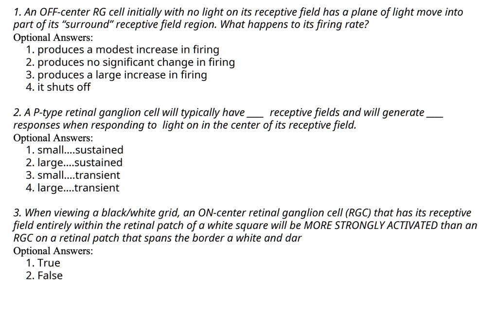 1. An OFF-center RG cell initially with no light on its receptive field has a plane of light move into
part of its "surround" receptive field region. What happens to its firing rate?
Optional Answers:
1. produces a modest increase in firing
2. produces no significant change in firing
3. produces a large increase in firing
4. it shuts off

2. A P-type retinal ganglion cell will typically have  receptive fields and will generate 
responses when responding to light on in the center of its receptive field.
Optional Answers:
1. small....sustained
2. large....sustained
3. small....transient
4. large....transient

3. When viewing a black/white grid, an ON-center retinal ganglion cell (RGC) that has its receptive
field entirely within the retinal patch of a white square will be MORE STRONGLY ACTIVATED than an
RGC on a retinal patch that spans the border a white and dar
Optional Answers:
1. True
2. False