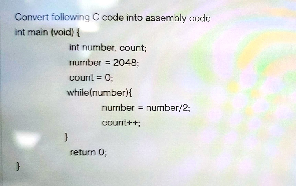Convert following C code into assembly code
int main (void) 
int number, count;
number = 2048;
count = 0;
while(number)
number = number/2;
count++;

return 0;
