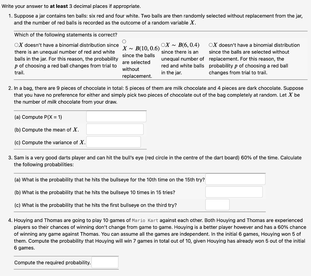 Write your answer to at least 3 decimal places if appropriate.
1. Suppose a jar contains ten balls: six red and four white. Two balls are then randomly selected without replacement from the jar, and the number of red balls is recorded as the outcome of a random variable X.
Which of the following statements is correct?
X doesn't have a binomial distribution since there is an unequal number of red and white balls in the jar. For this reason, the probability p of choosing a red ball changes from trial to trail.
X   B(10, 0.6) since the balls are selected without replacement.
X   B(6, 0.4) since there is an unequal number of red and white balls in the jar.
X doesn't have a binomial distribution since the balls are selected without replacement. For this reason, the probability p of choosing a red ball changes from trial to trail.
2. In a bag, there are 9 pieces of chocolate in total: 5 pieces of them are milk chocolate and 4 pieces are dark chocolate. Suppose that you have no preference for either and simply pick two pieces of chocolate out of the bag completely at random. Let X be the number of milk chocolate from your draw.
(a) Compute P(X = 1)
(b) Compute the mean of X.
(c) Compute the variance of X.
3. Sam is a very good darts player and can hit the bull's eye (red circle in the centre of the dart board) 60% of the time. Calculate the following probabilities:
(a) What is the probability that he hits the bullseye for the 10th time on the 15th try?
(b) What is the probability that he hits the bullseye 10 times in 15 tries?
(c) What is the probability that he hits the first bullseye on the third try?
4. Houying and Thomas are going to play 10 games of Mario Kart against each other. Both Houying and Thomas are experienced players so their chances of winning don't change from game to game. Houying is a better player however and has a 60% chance of winning any game against Thomas. You can assume all the games are independent. In the initial 6 games, Houying won 5 of them. Compute the probability that Houying will win 7 games in total out of 10, given Houying has already won 5 out of the initial 6 games.
Compute the required probability.