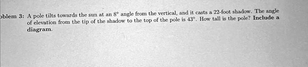Problem 3: A pole tilts towards the sun at an 8° angle from the vertical, and it casts a 22-foot shadow. The angle of elevation from the tip of the shadow to the top of the pole is 43°. How tall is the pole? Include a diagram.