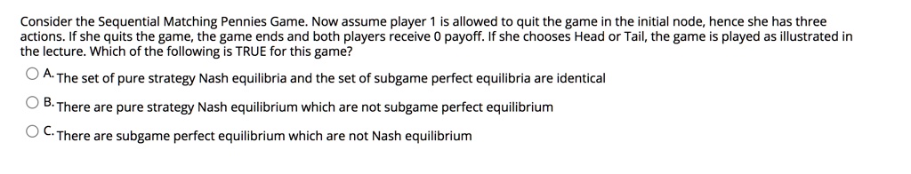 Consider the Sequential Matching Pennies Game. Now assume player 1 is allowed to quit the game in the initial node, hence she has three actions. If she quits the game, the game ends and both players receive 0 payoff. If she chooses Head or Tail, the game is played as illustrated in the lecture. Which of the following is TRUE for this game?
A. The set of pure strategy Nash equilibria and the set of subgame perfect equilibria are identical
B. There are pure strategy Nash equilibrium which are not subgame perfect equilibrium
C. There are subgame perfect equilibrium which are not Nash equilibrium